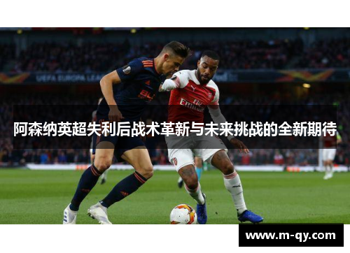 阿森纳英超失利后战术革新与未来挑战的全新期待
